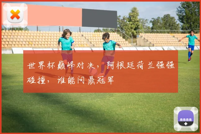 世界杯巅峰对决，阿根廷荷兰强强碰撞，谁能问鼎冠军