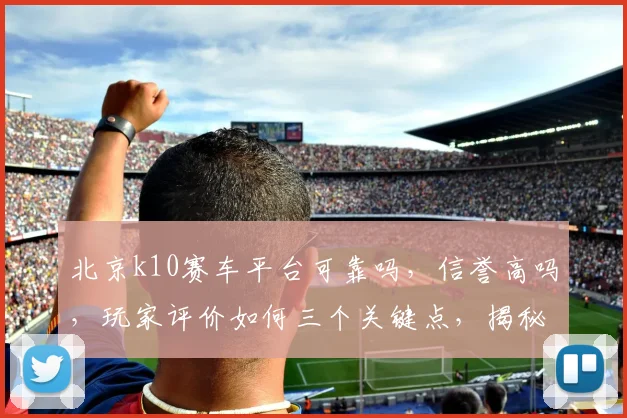 北京k10赛车平台可靠吗，信誉高吗，玩家评价如何三个关键点，揭秘平台实力