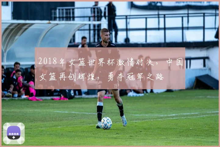 2018年女篮世界杯激情对决，中国女篮再创辉煌，勇夺冠军之路