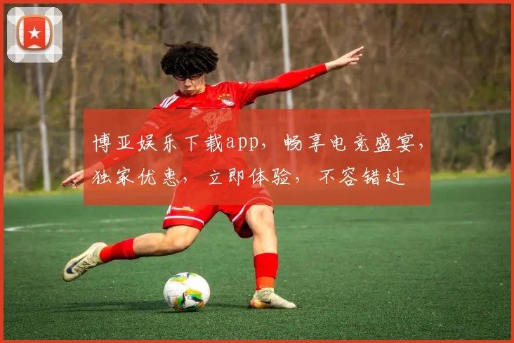 博亚娱乐下载app，畅享电竞盛宴，独家优惠，立即体验，不容错过
