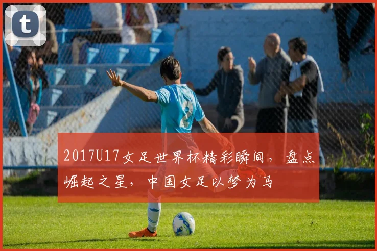 2017U17女足世界杯精彩瞬间，盘点崛起之星，中国女足以梦为马
